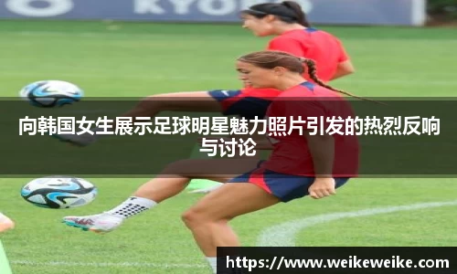向韩国女生展示足球明星魅力照片引发的热烈反响与讨论